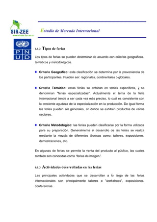 Estudio de Mercado Internacional


6.1.2   Tipos de ferias
Los tipos de ferias se pueden determinar de acuerdo con criterios geográficos,
temáticos y metodológicos.


   Criterio Geográfico: esta clasificación se determina por la proveniencia de
   los participantes. Pueden ser: regionales, continentales o globales.


   Criterio Temático: estas ferias se enfocan en temas específicos, y se
   denominan "ferias especializadas". Actualmente el tema de la feria
   internacional tiende a ser cada vez más preciso, lo cual es consistente con
   la creciente agudeza de la especialización en la producción. De igual forma
   las ferias pueden ser generales, en donde se exhiben productos de varios
   sectores.


   Criterio Metodológico: las ferias pueden clasificarse por la forma utilizada
   para su preparación. Generalmente el desarrollo de las ferias se realiza
   mediante la mezcla de diferentes técnicas como: talleres, exposiciones,
   demostraciones, etc.


En algunas de ferias se permite la venta del producto al público, las cuales
también son conocidas como “ferias de imagen”.


6.1.3   Actividades desarrolladas en las ferias
Las principales actividades que se desarrollan a lo largo de las ferias
internacionales son principalmente talleres o "workshops", exposiciones,
conferencias.
 