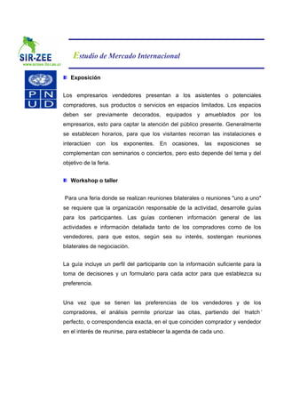 Estudio de Mercado Internacional

   Exposición


Los empresarios vendedores presentan a los asistentes o potenciales
compradores, sus productos o servicios en espacios limitados. Los espacios
deben ser previamente decorados, equipados y amueblados por los
empresarios, esto para captar la atención del público presente. Generalmente
se establecen horarios, para que los visitantes recorran las instalaciones e
interactúen    con      los   exponentes.   En   ocasiones,   las   exposiciones   se
complementan con seminarios o conciertos, pero esto depende del tema y del
objetivo de la feria.


   Workshop o taller


Para una feria donde se realizan reuniones bilaterales o reuniones "uno a uno"
se requiere que la organización responsable de la actividad, desarrolle guías
para los participantes. Las guías contienen información general de las
actividades e información detallada tanto de los compradores como de los
vendedores, para que estos, según sea su interés, sostengan reuniones
bilaterales de negociación.


La guía incluye un perfil del participante con la información suficiente para la
toma de decisiones y un formulario para cada actor para que establezca su
preferencia.


Una vez que se tienen las preferencias de los vendedores y de los
compradores, el análisis permite priorizar las citas, partiendo del ‘
                                                                    match’
perfecto, o correspondencia exacta, en el que coinciden comprador y vendedor
en el interés de reunirse, para establecer la agenda de cada uno.
 
