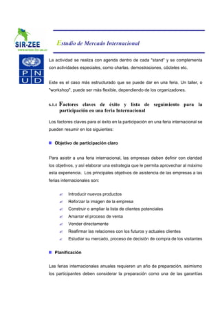 Estudio de Mercado Internacional

La actividad se realiza con agenda dentro de cada "stand" y se complementa
con actividades especiales, como charlas, demostraciones, cócteles etc.


Este es el caso más estructurado que se puede dar en una feria. Un taller, o
"workshop", puede ser más flexible, dependiendo de los organizadores.


6.1.4   Factores   claves de éxito y lista de seguimiento para la
        participación en una feria Internacional

Los factores claves para el éxito en la participación en una feria internacional se
pueden resumir en los siguientes:


   Objetivo de participación claro


Para asistir a una feria internacional, las empresas deben definir con claridad
los objetivos, y así elaborar una estrategia que le permita aprovechar al máximo
esta experiencia. Los principales objetivos de asistencia de las empresas a las
ferias internacionales son:


        ?   Introducir nuevos productos
        ?   Reforzar la imagen de la empresa
        ?   Construir o ampliar la lista de clientes potenciales
        ?   Amarrar el proceso de venta
        ?   Vender directamente
        ?   Reafirmar las relaciones con los futuros y actuales clientes
        ?   Estudiar su mercado, proceso de decisión de compra de los visitantes


   Planificación


Las ferias internacionales anuales requieren un año de preparación, asimismo
los participantes deben considerar la preparación como una de las garantías
 