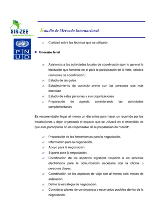 Estudio de Mercado Internacional

     ?    Claridad sobre las técnicas que se utilizarán


   Itinerario ferial



     ?    Asistencia a las actividades locales de coordinación (por lo general la
          institución que fomenta en el país la participación en la feria, celebra
          reuniones de coordinación)
     ?    Estudio de las guías
     ?    Establecimiento de contacto previo con las personas que más
          interesan
     ?    Estudio de estas personas y sus organizaciones
     ?    Preparación     de     agenda      considerando      las    actividades
          complementarias


Es recomendable llegar al menos un día antes para hacer un recorrido por las
instalaciones y dejar organizado el espacio que se utilizará en el entendido de
que este participante no es responsable de la preparación del "stand".


     ?    Preparación de las herramientas para la negociación.
     ?    Información para la negociación.
     ?    Apoyo para la negociación.
     ?    Soporte para la negociación.
     ?    Coordinación de los aspectos logísticos respecto a los servicios
          electrónicos para la comunicación necesaria con la oficina o
          personas claves.
     ?    Coordinación de los aspectos de viaje con al menos seis meses de
          antelación.
     ?    Definir la estrategia de negociación.
     ?    Considerar planes de contingencia y escenarios posibles dentro de la
          negociación.
 