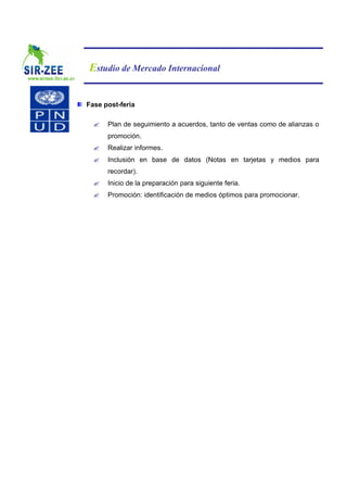 Estudio de Mercado Internacional


Fase post-feria

  ?   Plan de seguimiento a acuerdos, tanto de ventas como de alianzas o
      promoción.
  ?   Realizar informes.
  ?   Inclusión en base de datos (Notas en tarjetas y medios para
      recordar).
  ?   Inicio de la preparación para siguiente feria.
  ?   Promoción: identificación de medios óptimos para promocionar.
 