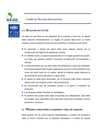 Estudio de Mercado Internacional


6.1.6   Desarrollo del STAND

Un stand en una feria es una expresión de la empresa y como tal, su diseño
debe transmitir inmediatamente su imagen. El puesto debe tener un fuerte
impacto visual y proyectar la esencia de la empresa y el producto que ofrece.


      El desarrollo y diseño del stand debe tener relación directa con la
      consecución del objetivo de asistencia a la feria.
      El mobiliario tiene un papel preponderante en la imagen general del puesto.
      Las sillas, por ejemplo, tienden a favorecer la distracción de empleados y
      clientes.
      La documentación que se utiliza debe ser profesional y estar bien diseñada.
      Las buenas exposiciones suelen organizarse en torno a documentación que
      sirven de punto focal de un puesto, donde el visitante puede observar la
      documentación para profundizar en algún tema.
      El puesto no debe estar abarrotado, por el contrario debe haber suficiente
      espacio para que la gente entre y vea los productos.
      Se recomienda que las empresas animen a la gente a manipular los
      productos.
      Los obsequios deben también ser estratégicos.
      El personal del puesto debe estar compuesto por profesionales, este debe
      ser amable, estar disponible y bien informado acerca de la empresa y de sus
      productos o servicios.


6.2     Misiones comerciales u organizar viajes de negocios
Estos pueden ser de varios sectores especializados y pueden ser llevados a
cabo en forma individual por la empresa interesada o a través de grupos
 