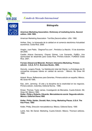 Estudio de Mercado Internacional

                                 Bibliografía


American Marketing Association. Dictionary of marketing terms. Second
edition. USA 1995.

American Marketing Association Tool Box Second edition. USA. 1992.

Anthes, Gary. La búsqueda de la calidad en el comercio electrónico Actualidad
económica. Costa Rica. 2000

Aragón, Juan Pablo. DiagnosTico.com . Periódico La Nación, 10 de diciembre
del 2000.
Castillo Artavia Geovanny; Chavez Gómez, Luis Fernando. PyMEs: Una
oportunidad de desarrollo para Costa Rica. Primera Edición. FUNDES Costa
Rica. 2001.

Forrest, Edwad and Mizerski, Richard. Interactive Marketing. Primera
edición. U.S.A. N.T.C. Business Books ,1995.

Horovitz, Jurgens Panak, “ Satisfacción total del Cliente: La Estrategia de 25
                          La
compañías europeas líderes en calidad de servicio ” México. Mc Graw Hill
                                                      .
1993.

Hyland, Bruce. Reflexiones para Gerentes, Primera edición en español, México.
Mc Graw Hill 1995.

Kao, John. Jamming : El arte y la disciplina de la creatividad en los negocios.
Primera edición, Colombia, Editorial Norma, 1996.

Kinear, Thomas; Taylor James. Investigación de Mercados. Cuarta Edición. Mc
Graw Hill. México 1993
Kotler, Philip y Roberto, Eduardo. Mercadotecnia social. Segunda edición.
México. Editorial Diana.1992

Kotler, Philip, Haider, Donald; Rein, Irving. Marketing Places. U.S.A. The
free Press. 1993

Kotler, Phillip, Dirección mercadotécnica. México. Editorial Diana. 1995

Lamb, Hair, Mc Daniel. Marketing. Cuarta Edición. México. Thomson editores.
1998.
 