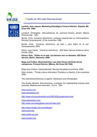 Estudio de Mercado Internacional

Lambin, Jean Jaques. Marketing Estratégico.Tercera Edición.. España. Mc
Graw Hill. 1995.

Lovelock Christopher. Mercadotecnia de servicios.Tercera edición México
Prentice Hall. 1997
Murillo, Erick. Comercio Electrónico: primeras experiencias en Centroamérica.
Revista Computerworld. 23 de noviembre 1999.

Murillo, Erick. Comercio electrónico, de todo y para todos en la red
Computerworld. 2000

Pérez, Juan Carlos. Comercio electrónico     IDG News Service América Latina.
Florida. 2000.
Perera, Rick. “Editor en la web: los banners son un desastre. IDG News
Service. Berlín, Alemania. 2000

Rapp and Collins, Maximarketing: Las siete Claves del Éxito de los
campeones, Primera Edición, México, Mc Graw Hill 1994.

Rojas Ana Cristina. Ciberpublicidad. Revista Actualidad económica. 2000
Soto, Andrés, “Tímida cultura informática”Periódico La Nación, 9 de noviembre
2000.

The international Directory of agents, distributors and Wholesalers

The Quality Network. Benchmarking: A program for implementing Industry best
practices. Material para seminario , U.S.A. 1991

www.comex.com
www.actualidad.com
http://www.micomputerworld.com/2000-8/26-portalmania.html
www.webposition.com
http://www.mercadeoglobal.com/url/index.html

http://www.intrade.com.mx/software/
www.score.org
www.asbdc-us.com
www.bizweb.com
 