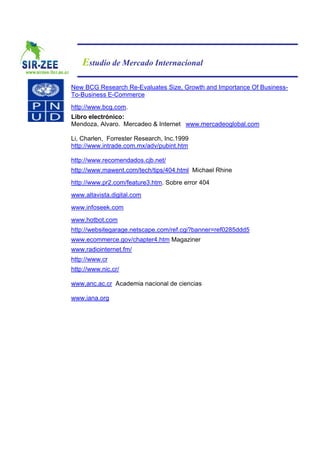 Estudio de Mercado Internacional

New BCG Research Re-Evaluates Size, Growth and Importance Of Business-
To-Business E-Commerce
http://www.bcg.com.
Libro electrónico:
Mendoza, Alvaro. Mercadeo & Internet www.mercadeoglobal.com

Li, Charlen, Forrester Research, Inc.1999
http://www.intrade.com.mx/adv/pubint.htm

http://www.recomendados.cjb.net/
http://www.mawent.com/tech/tips/404.html Michael Rhine
http://www.pr2.com/feature3.htm. Sobre error 404
www.altavista.digital.com
www.infoseek.com
www.hotbot.com
http://websitegarage.netscape.com/ref.cgi?banner=ref0285ddd5
www.ecommerce.gov/chapter4.htm Magaziner
www.radiointernet.fm/
http://www.cr
http://www.nic.cr/

www.anc.ac.cr Academia nacional de ciencias

www.iana.org
 