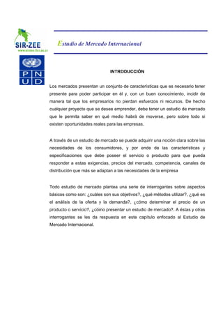 Estudio de Mercado Internacional


                              INTRODUCCIÓN


Los mercados presentan un conjunto de características que es necesario tener
presente para poder participar en él y, con un buen conocimiento, incidir de
manera tal que los empresarios no pierdan esfuerzos ni recursos. De hecho
cualquier proyecto que se desee emprender, debe tener un estudio de mercado
que le permita saber en qué medio habrá de moverse, pero sobre todo si
existen oportunidades reales para las empresas.


A través de un estudio de mercado se puede adquirir una noción clara sobre las
necesidades de los consumidores, y por ende de las características y
especificaciones que debe poseer el servicio o producto para que pueda
responder a estas exigencias, precios del mercado, competencia, canales de
distribución que más se adaptan a las necesidades de la empresa


Todo estudio de mercado plantea una serie de interrogantes sobre aspectos
básicos como son: ¿cuáles son sus objetivos?, ¿qué métodos utilizar?, ¿qué es
el análisis de la oferta y la demanda?, ¿cómo determinar el precio de un
producto o servicio?, ¿cómo presentar un estudio de mercado?. A éstas y otras
interrogantes se les da respuesta en este capítulo enfocado al Estudio de
Mercado Internacional.
 
