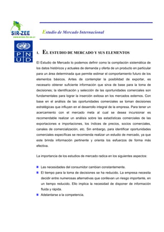 Estudio de Mercado Internacional


1.   EL ESTUDIO DE MERCADO Y SUS ELEMENTOS
El Estudio de Mercado lo podemos definir como la compilación sistemática de
los datos históricos y actuales de demanda y oferta de un producto en particular
para un área determinada que permite estimar el comportamiento futuro de los
elementos básicos. Antes de contemplar la posibilidad de exportar, es
necesario obtener suficiente información que sirva de base para la toma de
decisiones; la identificación y selección de las oportunidades comerciales son
fundamentales para lograr la inserción exitosa en los mercados externos. Con
base en el análisis de las oportunidades comerciales se toman decisiones
estratégicas que influyen en el desarrollo integral de la empresa. Para tener un
acercamiento con el mercado meta al cual se desea incursionar es
recomendable realizar un análisis sobre las estadísticas comerciales de las
exportaciones e importaciones, los índices de precios, socios comerciales,
canales de comercialización, etc. Sin embargo, para identificar oportunidades
comerciales específicas se recomienda realizar un estudio de mercado, ya que
este brinda información pertinente y orienta los esfuerzos de forma más
efectiva.


La importancia de los estudios de mercado radica en los siguientes aspectos:


     Las necesidades del consumidor cambian constantemente.
     El tiempo para la toma de decisiones se ha reducido. La empresa necesita
     decidir entre numerosas alternativas que conllevan un riesgo importante, en
     un tiempo reducido. Ello implica la necesidad de disponer de información
     fluida y rápida.
     Adelantarse a la competencia.
 