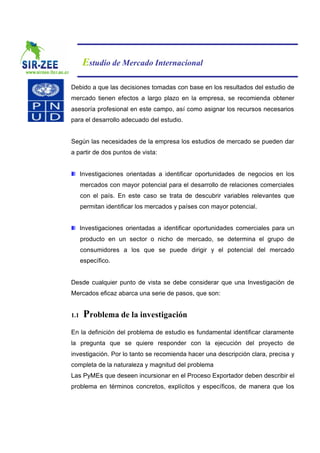 Estudio de Mercado Internacional

Debido a que las decisiones tomadas con base en los resultados del estudio de
mercado tienen efectos a largo plazo en la empresa, se recomienda obtener
asesoría profesional en este campo, así como asignar los recursos necesarios
para el desarrollo adecuado del estudio.


Según las necesidades de la empresa los estudios de mercado se pueden dar
a partir de dos puntos de vista:


      Investigaciones orientadas a identificar oportunidades de negocios en los
      mercados con mayor potencial para el desarrollo de relaciones comerciales
      con el país. En este caso se trata de descubrir variables relevantes que
      permitan identificar los mercados y países con mayor potencial.


      Investigaciones orientadas a identificar oportunidades comerciales para un
      producto en un sector o nicho de mercado, se determina el grupo de
      consumidores a los que se puede dirigir y el potencial del mercado
      específico.


Desde cualquier punto de vista se debe considerar que una Investigación de
Mercados eficaz abarca una serie de pasos, que son:


1.1    Problema de la investigación
En la definición del problema de estudio es fundamental identificar claramente
la pregunta que se quiere responder con la ejecución del proyecto de
investigación. Por lo tanto se recomienda hacer una descripción clara, precisa y
completa de la naturaleza y magnitud del problema
Las PyMEs que deseen incursionar en el Proceso Exportador deben describir el
problema en términos concretos, explícitos y específicos, de manera que los
 