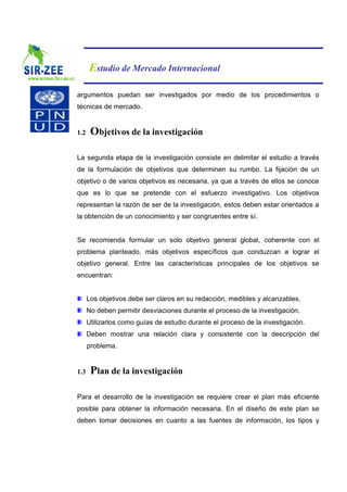 Estudio de Mercado Internacional

argumentos puedan ser investigados por medio de los procedimientos o
técnicas de mercado.


1.2    Objetivos de la investigación

La segunda etapa de la investigación consiste en delimitar el estudio a través
de la formulación de objetivos que determinen su rumbo. La fijación de un
objetivo o de varios objetivos es necesaria, ya que a través de ellos se conoce
que es lo que se pretende con el esfuerzo investigativo. Los objetivos
representan la razón de ser de la investigación, estos deben estar orientados a
la obtención de un conocimiento y ser congruentes entre sí.


Se recomienda formular un solo objetivo general global, coherente con el
problema planteado, más objetivos específicos que conduzcan a lograr el
objetivo general. Entre las características principales de los objetivos se
encuentran:


      Los objetivos debe ser claros en su redacción, medibles y alcanzables.
      No deben permitir desviaciones durante el proceso de la investigación.
      Utilizarlos como guías de estudio durante el proceso de la investigación.
      Deben mostrar una relación clara y consistente con la descripción del
      problema.


1.3    Plan de la investigación

Para el desarrollo de la investigación se requiere crear el plan más eficiente
posible para obtener la información necesaria. En el diseño de este plan se
deben tomar decisiones en cuanto a las fuentes de información, los tipos y
 