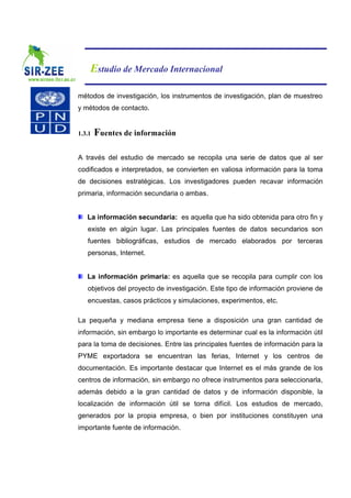 Estudio de Mercado Internacional

métodos de investigación, los instrumentos de investigación, plan de muestreo
y métodos de contacto.


1.3.1   Fuentes de información

A través del estudio de mercado se recopila una serie de datos que al ser
codificados e interpretados, se convierten en valiosa información para la toma
de decisiones estratégicas. Los investigadores pueden recavar información
primaria, información secundaria o ambas.


   La información secundaria: es aquella que ha sido obtenida para otro fin y
   existe en algún lugar. Las principales fuentes de datos secundarios son
   fuentes bibliográficas, estudios de mercado elaborados por terceras
   personas, Internet.


   La información primaria: es aquella que se recopila para cumplir con los
   objetivos del proyecto de investigación. Este tipo de información proviene de
   encuestas, casos prácticos y simulaciones, experimentos, etc.

La pequeña y mediana empresa tiene a disposición una gran cantidad de
información, sin embargo lo importante es determinar cual es la información útil
para la toma de decisiones. Entre las principales fuentes de información para la
PYME exportadora se encuentran las ferias, Internet y los centros de
documentación. Es importante destacar que Internet es el más grande de los
centros de información, sin embargo no ofrece instrumentos para seleccionarla,
además debido a la gran cantidad de datos y de información disponible, la
localización de información útil se torna difícil. Los estudios de mercado,
generados por la propia empresa, o bien por instituciones constituyen una
importante fuente de información.
 