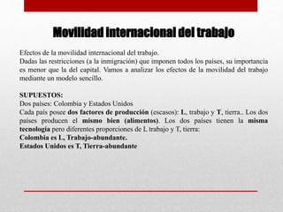 Movilidad internacional del trabajo
Efectos de la movilidad internacional del trabajo.
Dadas las restricciones (a la inmigración) que imponen todos los países, su importancia
es menor que la del capital. Vamos a analizar los efectos de la movilidad del trabajo
mediante un modelo sencillo.
SUPUESTOS:
Dos países: Colombia y Estados Unidos
Cada país posee dos factores de producción (escasos): L, trabajo y T, tierra.. Los dos
países producen el mismo bien (alimentos). Los dos países tienen la misma
tecnología pero diferentes proporciones de L trabajo y T, tierra:
Colombia es L, Trabajo-abundante.
Estados Unidos es T, Tierra-abundante
 