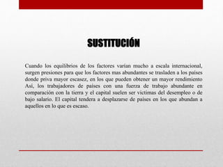 SUSTITUCIÓN
Cuando los equilibrios de los factores varían mucho a escala internacional,
surgen presiones para que los factores mas abundantes se trasladen a los países
donde priva mayor escasez, en los que pueden obtener un mayor rendimiento
Así, los trabajadores de países con una fuerza de trabajo abundante en
comparación con la tierra y el capital suelen ser victimas del desempleo o de
bajo salario. El capital tendera a desplazarse de países en los que abundan a
aquellos en lo que es escaso.
 