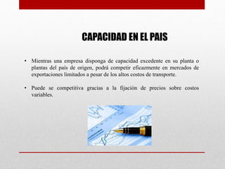 CAPACIDAD EN EL PAIS
• Mientras una empresa disponga de capacidad excedente en su planta o
plantas del país de origen, podrá competir eficazmente en mercados de
exportaciones limitados a pesar de los altos costos de transporte.
• Puede se competitiva gracias a la fijación de precios sobre costos
variables.
 