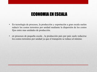 ECONOMIA EN ESCALA
• En tecnología de procesos, la producción y exportación a gran escala suelen
reducir los costos terrestres por unidad mediante la dispersión de los costos
fijos entre mas unidades de producción.
• en procesos de pequeña escala , la producción país por país suele reducirse
los costos terrestres por unidad ya que el transporte se reduce al mínimo
 