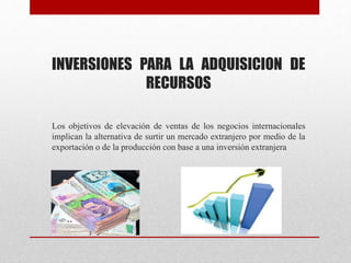 INVERSIONES PARA LA ADQUISICION DE
RECURSOS
Los objetivos de elevación de ventas de los negocios internacionales
implican la alternativa de surtir un mercado extranjero por medio de la
exportación o de la producción con base a una inversión extranjera
 