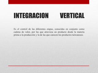 INTEGRACION VERTICAL
Es el control de las diferentes etapas, conocidas en conjunto como
cadena de valor, por las que atraviesa un producto desde la materia
prima a la producción y la de las que carecen los productos taiwaneses.
 