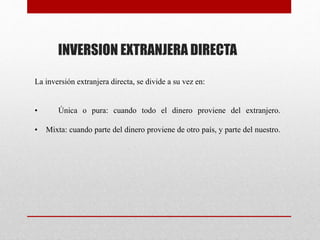 La inversión extranjera directa, se divide a su vez en:
• Única o pura: cuando todo el dinero proviene del extranjero.
• Mixta: cuando parte del dinero proviene de otro país, y parte del nuestro.
INVERSION EXTRANJERA DIRECTA
 