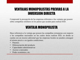 VENTAJAS MONOPOLISTAS PREVIAS A LA
INVERSION DIRECTA
Comprende la precepción de las empresas referentes a las ventajas que poseen
sobre compañías similares en los países que acuden para realizar IED.
VENTAJA MONOPOLISTA
Hace referencia a la ventaja que poseen las compañías extranjeras con respecto
a las compañías nacionales en las cuales desea realizar IED, en donde se
cuenta con un recurso adicional que las empresas locales no pueden conseguir
al mismo precio o en iguales condiciones:
• Patentes
• Diferenciación del producto
• Capacidades administrativas
• Acceso a mercados
• Poder económico, etc.
 