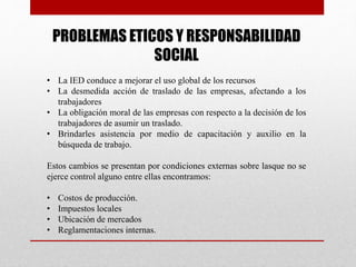 PROBLEMAS ETICOS Y RESPONSABILIDAD
SOCIAL
• La IED conduce a mejorar el uso global de los recursos
• La desmedida acción de traslado de las empresas, afectando a los
trabajadores
• La obligación moral de las empresas con respecto a la decisión de los
trabajadores de asumir un traslado.
• Brindarles asistencia por medio de capacitación y auxilio en la
búsqueda de trabajo.
Estos cambios se presentan por condiciones externas sobre lasque no se
ejerce control alguno entre ellas encontramos:
• Costos de producción.
• Impuestos locales
• Ubicación de mercados
• Reglamentaciones internas.
 