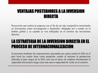 VENTAJAS POSTERIORES A LA INVERSION
DIRECTA
Proyección que realiza la empresa con el fin de ser más competitiva incurriendo
en inversiones como investigación y desarrollo, obligadas así a vender en el
ámbito global y es cuando se ven reflejadas en el exterior las inversiones
directas.
LA ESTRATEGIA DE LA INVERSION DIRECTA EN EL
PROCESO DE INTERNACIONALIZACION
Se presenta mediante las exportaciones ejecutadas por quien realiza la IED en el
país local las cuales tiene como propósito vender al máximo la producción
obtenida al país origen de la IED, esto con el deseo de emplear inicialmente la
capacidad inicial para luego crear una nueva capacidad de venta en el exterior.
 