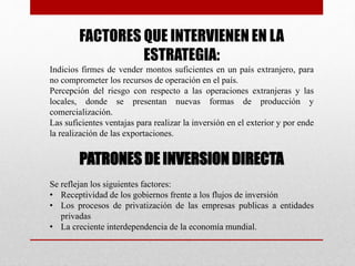 FACTORES QUE INTERVIENEN EN LA
ESTRATEGIA:
Indicios firmes de vender montos suficientes en un país extranjero, para
no comprometer los recursos de operación en el país.
Percepción del riesgo con respecto a las operaciones extranjeras y las
locales, donde se presentan nuevas formas de producción y
comercialización.
Las suficientes ventajas para realizar la inversión en el exterior y por ende
la realización de las exportaciones.
PATRONES DE INVERSION DIRECTA
Se reflejan los siguientes factores:
• Receptividad de los gobiernos frente a los flujos de inversión
• Los procesos de privatización de las empresas publicas a entidades
privadas
• La creciente interdependencia de la economía mundial.
 