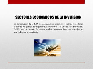 SECTORES ECONOMICOS DE LA INVERSION
La distribución de la IED se dan según los cambios económicos de largo
plazo de los países de origen y los receptores, las cuales van fluctuando
debido a el nacimiento de nuevas tendencias comerciales que manejan un
alto índice de crecimiento.
 