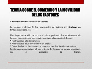 TEORIA SOBRE EL COMERCIO Y LA MOVILIDAD
DE LOS FACTORES
Comparado con el comercio de bienes:
Las causas y efectos de los movimientos de factores son similares en
términos económicos.
Hay importantes diferencias en términos políticos: los movimientos de
factores están sujetos a más restricciones que el comercio de bienes.
* Restricciones a la inmigración
* Restricciones a los movimientos de capital
* Control sobre las inversiones de empresas multinacionales extranjeras
En términos cuantitativos el movimiento de factores es menos importante
que el comercio de bienes.
 