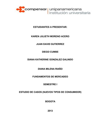 ESTUDIANTES A PRESENTAR:



        KAREN JULIETH MORENO ACERO


            JUAN DAVID GUTIERREZ


                DIEGO CUMBE


      DIANA KATHERINE GONZALEZ GALINDO



             DIANA MILENA RIAÑO


         FUNDAMENTOS DE MERCADEO


                 SEMESTRE I


ESTUDIO DE CASOS (NUEVOS TIPOS DE CONSUMIDOR)



                  BOGOTA



                    2013
 