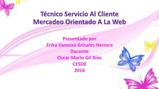 Técnico Servicio Al Cliente
Mercadeo Orientado A La Web
Presentado por
Erika Vanessa Grisales Herrera
Docente
Oscar Mario Gil Ríos
CESDE
2016
 