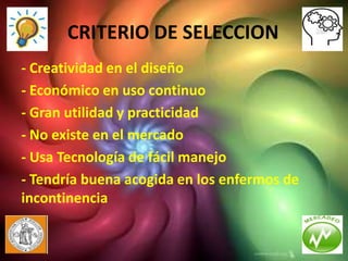 CRITERIO DE SELECCION
- Creatividad en el diseño
- Económico en uso continuo
- Gran utilidad y practicidad
- No existe en el mercado
- Usa Tecnología de fácil manejo
- Tendría buena acogida en los enfermos de
incontinencia
 