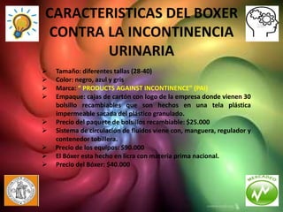 CARACTERISTICAS DEL BOXER
CONTRA LA INCONTINENCIA
       URINARIA
   Tamaño: diferentes tallas (28-40)
   Color: negro, azul y gris
   Marca: “ PRODUCTS AGAINST INCONTINENCE” (PAI)
   Empaque: cajas de cartón con logo de la empresa donde vienen 30
    bolsillo recambiables que son hechos en una tela plástica
    impermeable sacada del plástico granulado.
   Precio del paquete de bolsillos recambiable: $25.000
   Sistema de circulación de fluidos viene con, manguera, regulador y
    contenedor tobillera.
   Precio de los equipos: $90.000
   El Bóxer esta hecho en licra con materia prima nacional.
   Precio del Bóxer: $40.000
 