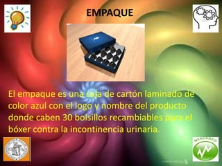 EMPAQUE




El empaque es una caja de cartón laminado de
color azul con el logo y nombre del producto
donde caben 30 bolsillos recambiables para el
bóxer contra la incontinencia urinaria.
 