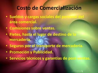 Costo de Comercialización
• Sueldos y cargas sociales del personal del
  área comercial.
• Comisiones sobre ventas.
• Fletes, hasta el lugar de destino de la
  mercadería.
• Seguros por el transporte de mercadería.
• Promoción y Publicidad.
• Servicios técnicos y garantías de post-ventas.
 