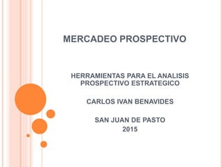 MERCADEO PROSPECTIVO
HERRAMIENTAS PARA EL ANALISIS
PROSPECTIVO ESTRATEGICO
CARLOS IVAN BENAVIDES
SAN JUAN DE PASTO
2015
 