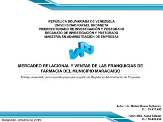 REPÚBLICA BOLIVARIANA DE VENEZUELA
UNIVERSIDAD RAFAEL URDANETA
VICERRECTORADO DE INVESTIGACIÓN Y POSTGRADO
DECANATO DE INVESTIGACIÓN Y POSTGRADO
MAESTRÍA EN ADMINISTRACIÓN DE EMPRESAS
Trabajo presentado como requisito para optar al grado de Magíster en Administración de Empresas
Maracaibo, octubre de 2015
MERCADEO RELACIONAL Y VENTAS DE LAS FRANQUICIAS DE
FARMACIA DEL MUNICIPIO MARACAIBO
Autor: Lic. Maikel Russa Sulbarán.
C.I.: 15.937.492
Tutor: MSc. Aipsa Salazar
C.I.: 10.430.436
 