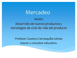 Mercadeo
Sesión:
Desarrollo de nuevos productos y
estrategias de ciclo de vida del producto
Profesor: Gustavo Carrasquilla Gómez
Asesor y consultor educativo.
 