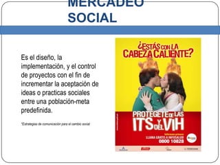MERCADEO SOCIALEs el diseño, la implementación, y el control de proyectos con el fin de incrementar la aceptación de ideas o practicas sociales entre una población-meta predefinida.*Estrategias de comunicación para el cambio social 