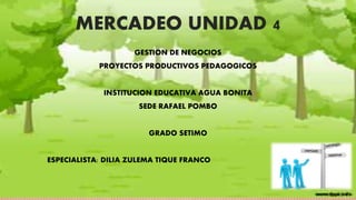 MERCADEO UNIDAD 4 
GESTION DE NEGOCIOS 
PROYECTOS PRODUCTIVOS PEDAGOGICOS 
INSTITUCION EDUCATIVA AGUA BONITA 
SEDE RAFAEL POMBO 
GRADO SETIMO 
ESPECIALISTA: DILIA ZULEMA TIQUE FRANCO 
 