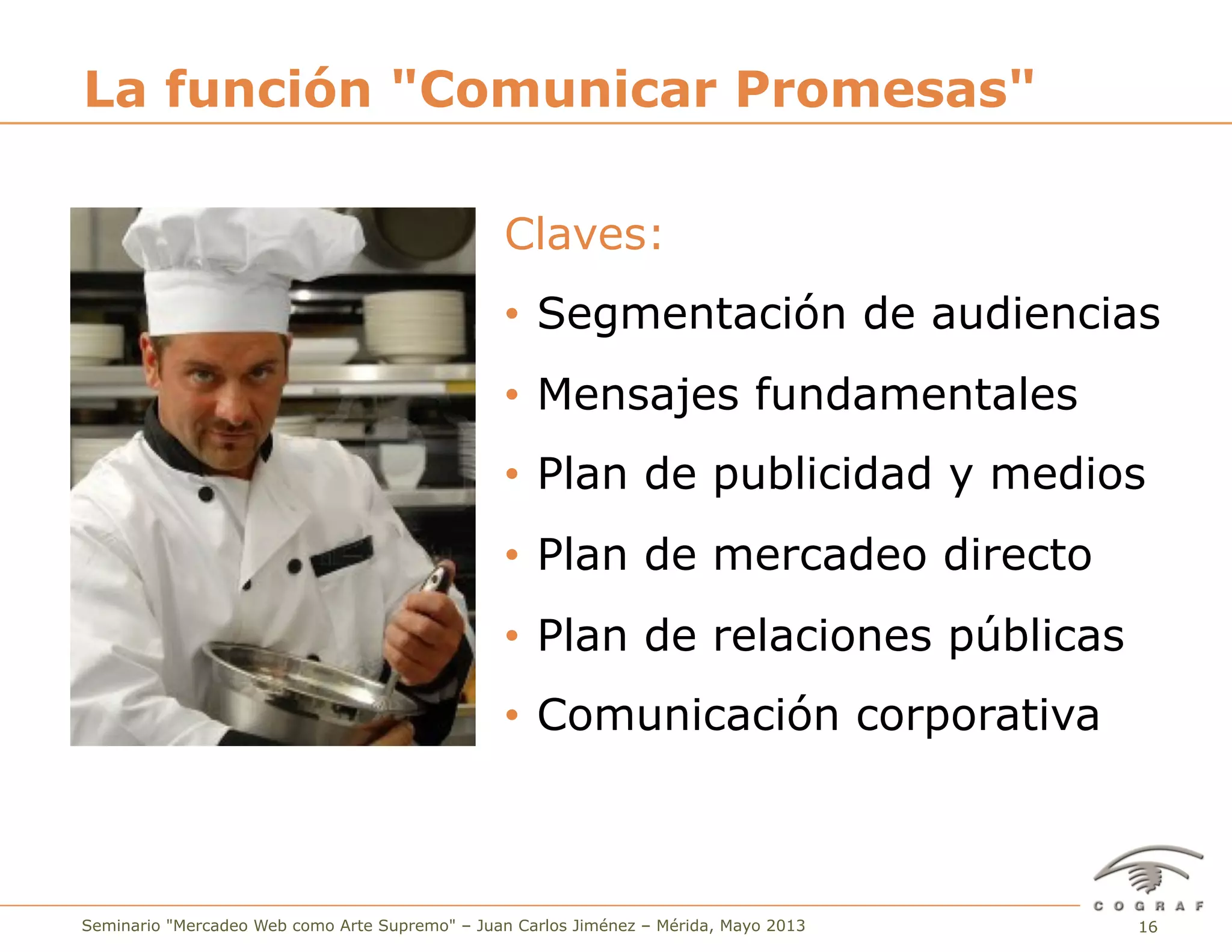 16Seminario "Mercadeo Web como Arte Supremo" – Juan Carlos Jiménez – Mérida, Mayo 2013
Claves:
•  Segmentación de audiencias
•  Mensajes fundamentales
•  Plan de publicidad y medios
•  Plan de mercadeo directo
•  Plan de relaciones públicas
•  Comunicación corporativa
La función "Comunicar Promesas"
 