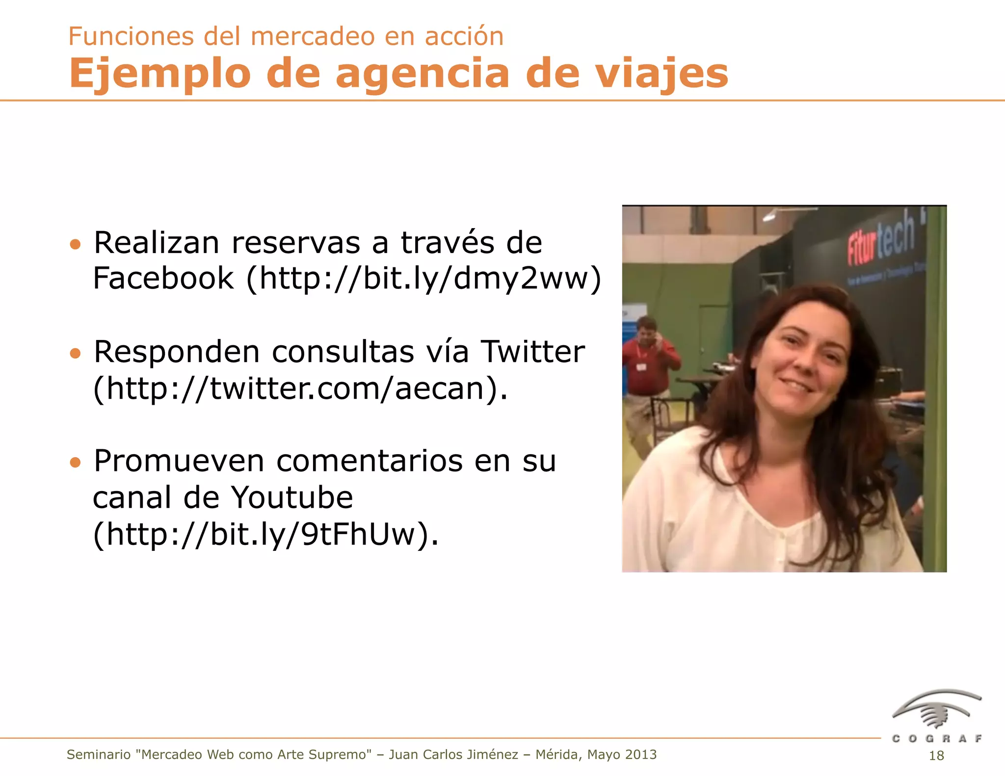 18Seminario "Mercadeo Web como Arte Supremo" – Juan Carlos Jiménez – Mérida, Mayo 2013
•  Realizan reservas a través de
Facebook (http://bit.ly/dmy2ww)
•  Responden consultas vía Twitter
(http://twitter.com/aecan).
•  Promueven comentarios en su
canal de Youtube
(http://bit.ly/9tFhUw).
Ejemplo de agencia de viajes
Funciones del mercadeo en acción
 