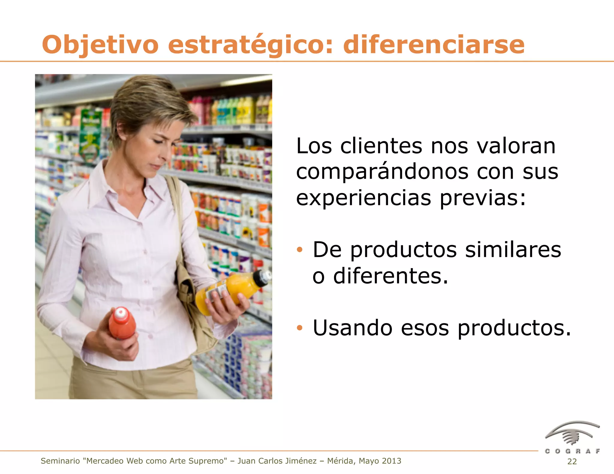 22Seminario "Mercadeo Web como Arte Supremo" – Juan Carlos Jiménez – Mérida, Mayo 2013
Los clientes nos valoran
comparándonos con sus
experiencias previas:
•  De productos similares
o diferentes.
•  Usando esos productos.
Objetivo estratégico: diferenciarse
 