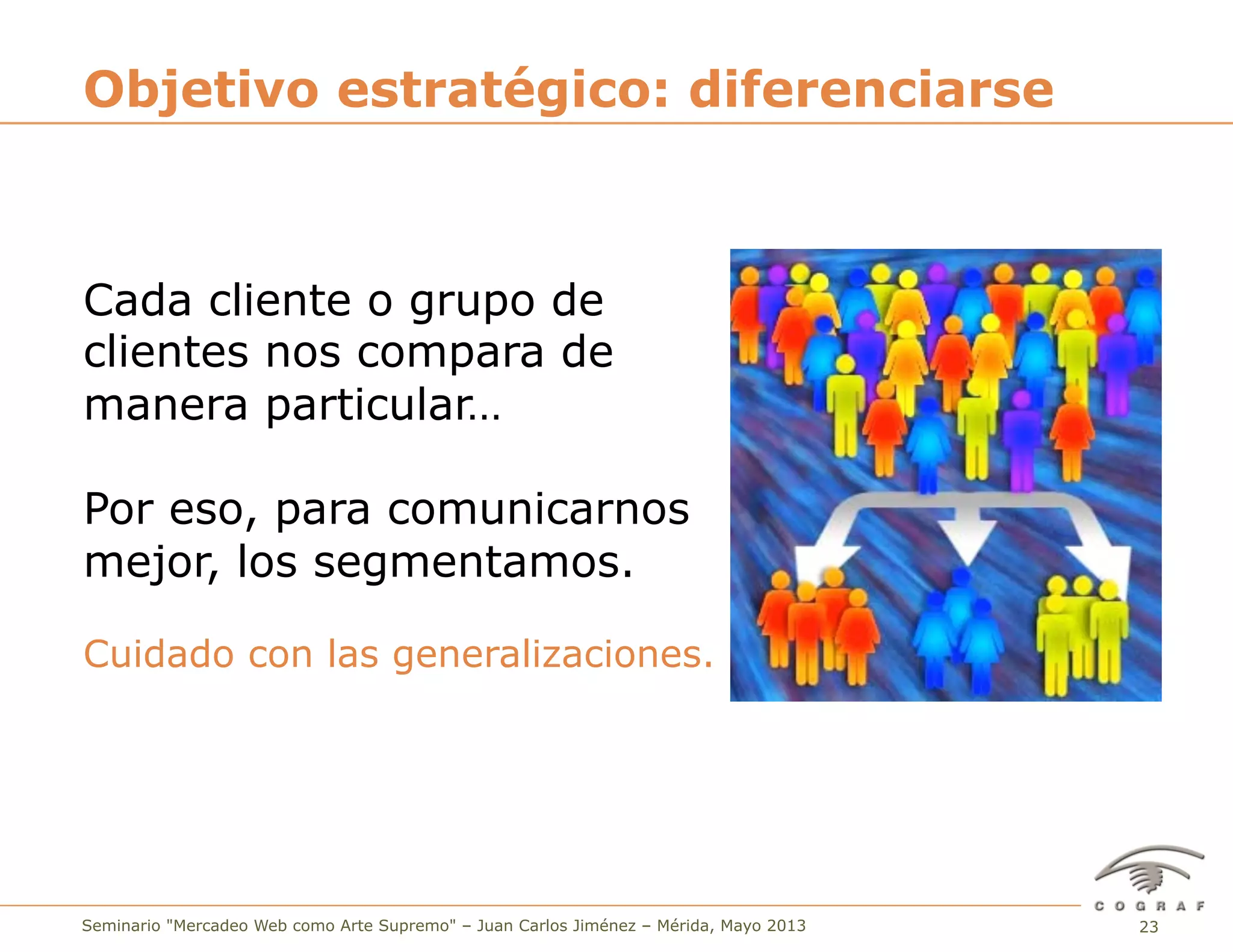 23Seminario "Mercadeo Web como Arte Supremo" – Juan Carlos Jiménez – Mérida, Mayo 2013
Cada cliente o grupo de
clientes nos compara de
manera particular…
Por eso, para comunicarnos
mejor, los segmentamos.
Cuidado con las generalizaciones.
Objetivo estratégico: diferenciarse
 