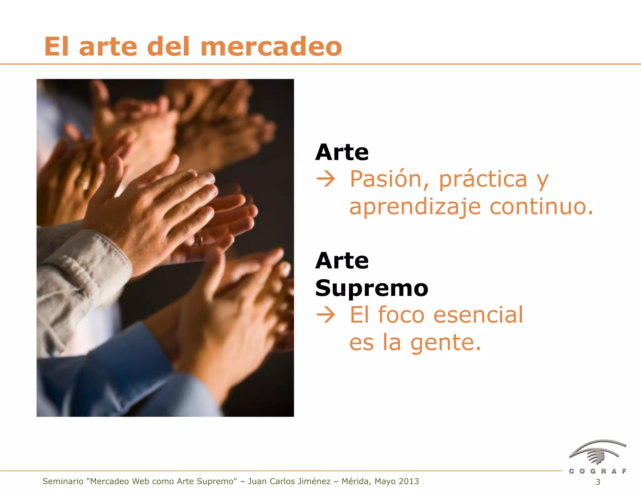 3Seminario "Mercadeo Web como Arte Supremo" – Juan Carlos Jiménez – Mérida, Mayo 2013
El arte del mercadeo
Arte
à Pasión, práctica y
aprendizaje continuo.
Arte
Supremo
à El foco esencial
es la gente.
 