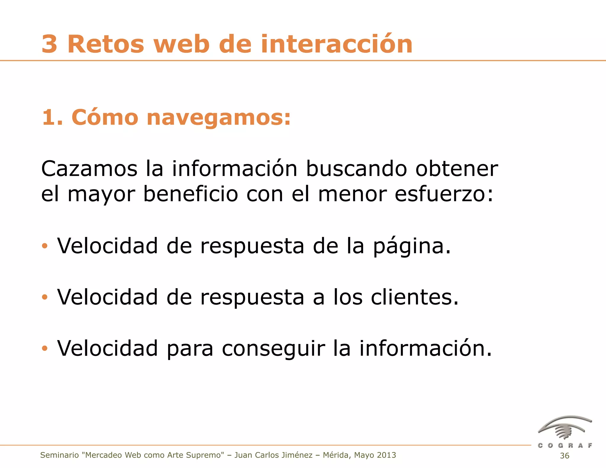 36Seminario "Mercadeo Web como Arte Supremo" – Juan Carlos Jiménez – Mérida, Mayo 2013
1. Cómo navegamos:
Cazamos la información buscando obtener
el mayor beneficio con el menor esfuerzo:
•  Velocidad de respuesta de la página.
•  Velocidad de respuesta a los clientes.
•  Velocidad para conseguir la información.
3 Retos web de interacción
 