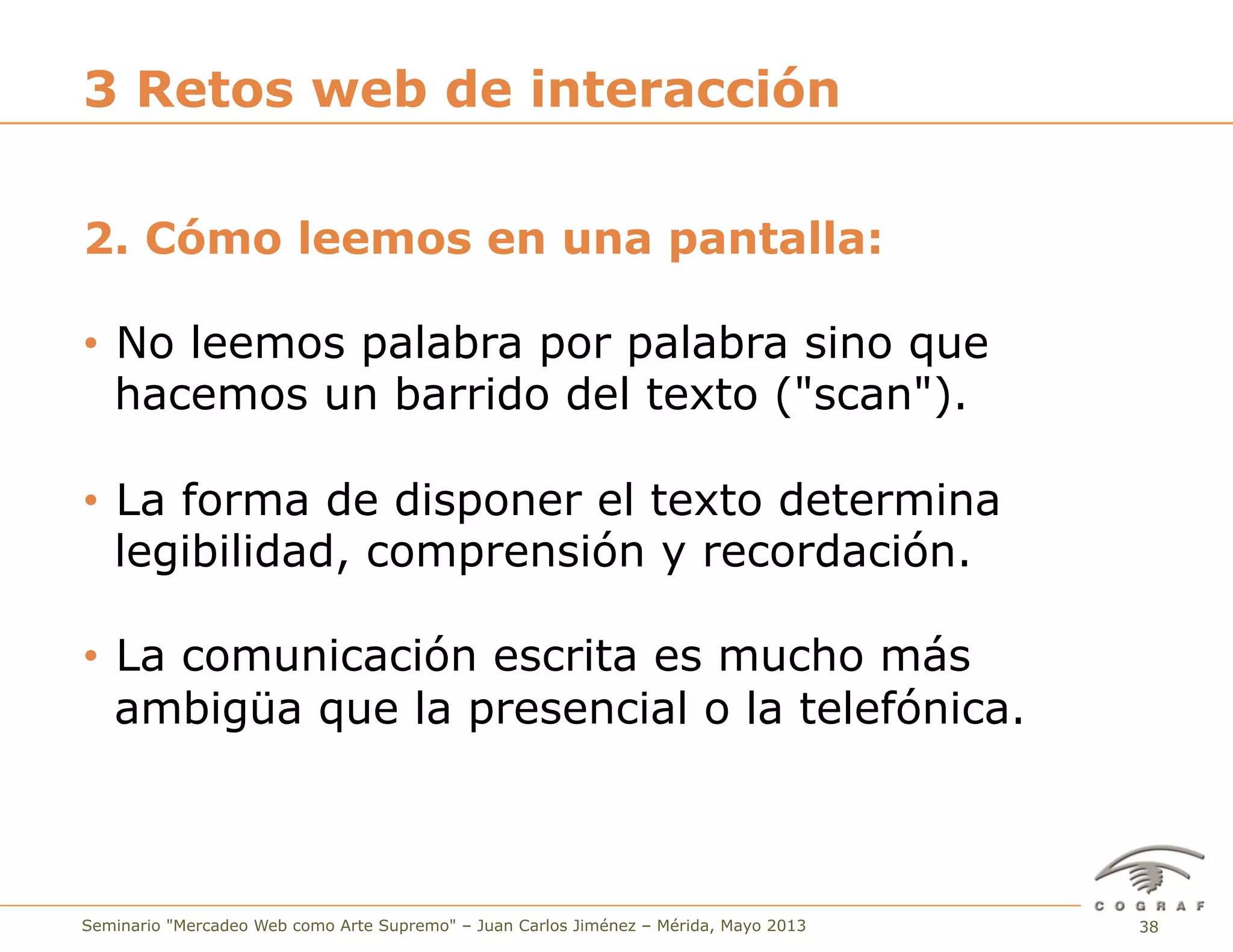 38Seminario "Mercadeo Web como Arte Supremo" – Juan Carlos Jiménez – Mérida, Mayo 2013
2. Cómo leemos en una pantalla:
•  No leemos palabra por palabra sino que
hacemos un barrido del texto ("scan").
•  La forma de disponer el texto determina
legibilidad, comprensión y recordación.
•  La comunicación escrita es mucho más
ambigüa que la presencial o la telefónica.
3 Retos web de interacción
 