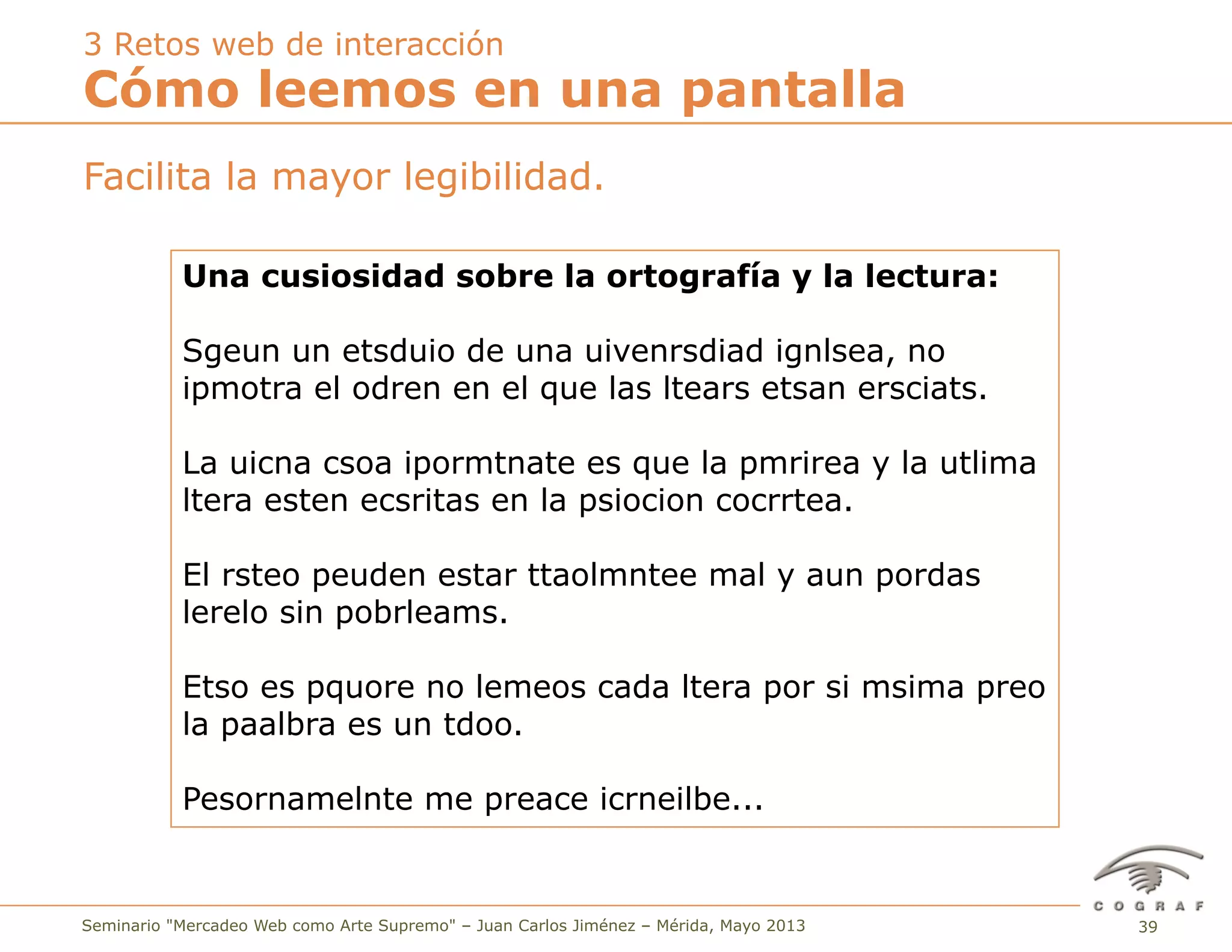 39Seminario "Mercadeo Web como Arte Supremo" – Juan Carlos Jiménez – Mérida, Mayo 2013
Facilita la mayor legibilidad.
Cómo leemos en una pantalla
3 Retos web de interacción
Una cusiosidad sobre la ortografía y la lectura:
Sgeun un etsduio de una uivenrsdiad ignlsea, no
ipmotra el odren en el que las ltears etsan ersciats.
La uicna csoa ipormtnate es que la pmrirea y la utlima
ltera esten ecsritas en la psiocion cocrrtea.
El rsteo peuden estar ttaolmntee mal y aun pordas
lerelo sin pobrleams.
Etso es pquore no lemeos cada ltera por si msima preo
la paalbra es un tdoo.
Pesornamelnte me preace icrneilbe...
 