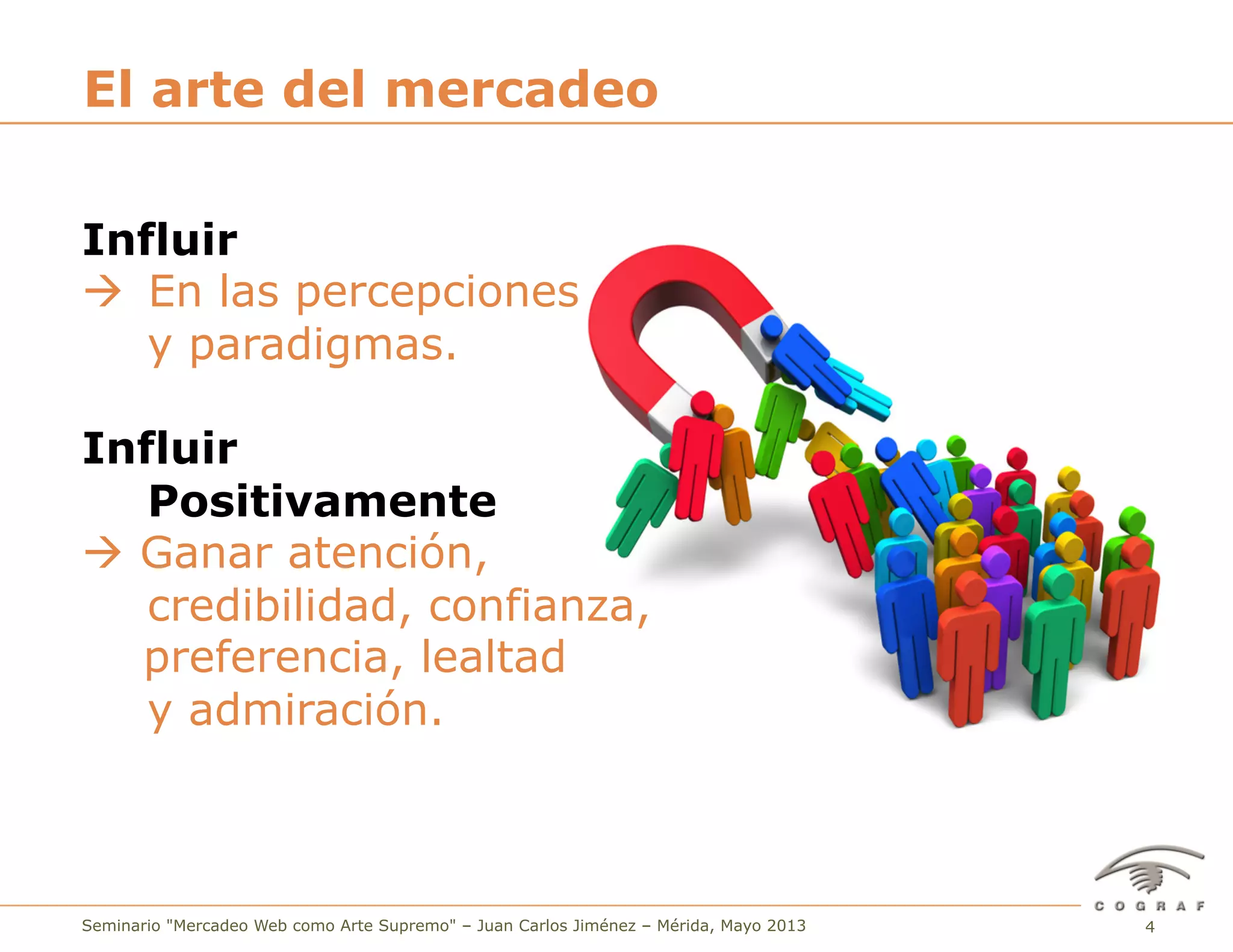 4Seminario "Mercadeo Web como Arte Supremo" – Juan Carlos Jiménez – Mérida, Mayo 2013
El arte del mercadeo
Influir
à En las percepciones
y paradigmas.
Influir
Positivamente
à Ganar atención,
credibilidad, confianza,
preferencia, lealtad
y admiración.
 