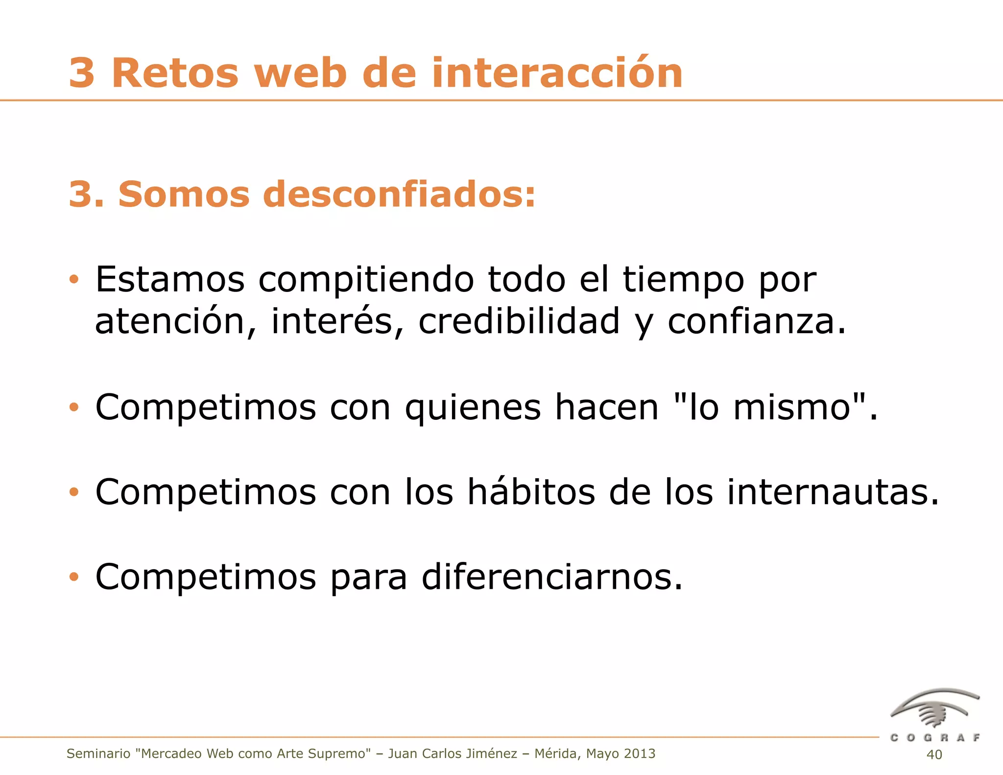 40Seminario "Mercadeo Web como Arte Supremo" – Juan Carlos Jiménez – Mérida, Mayo 2013
3. Somos desconfiados:
•  Estamos compitiendo todo el tiempo por
atención, interés, credibilidad y confianza.
•  Competimos con quienes hacen "lo mismo".
•  Competimos con los hábitos de los internautas.
•  Competimos para diferenciarnos.
3 Retos web de interacción
 