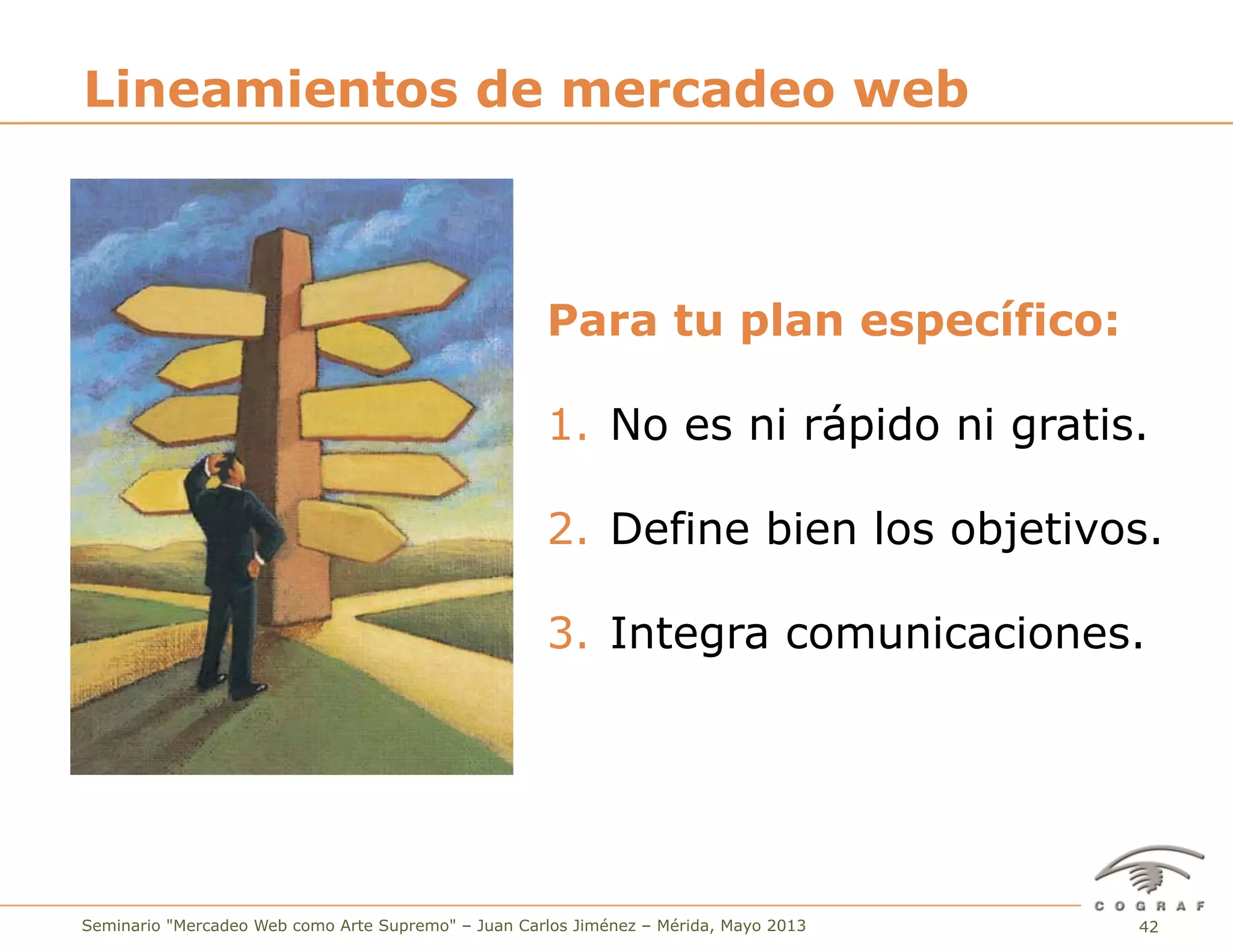 42Seminario "Mercadeo Web como Arte Supremo" – Juan Carlos Jiménez – Mérida, Mayo 2013
Para tu plan específico:
1.  No es ni rápido ni gratis.
2.  Define bien los objetivos.
3.  Integra comunicaciones.
Lineamientos de mercadeo web
 