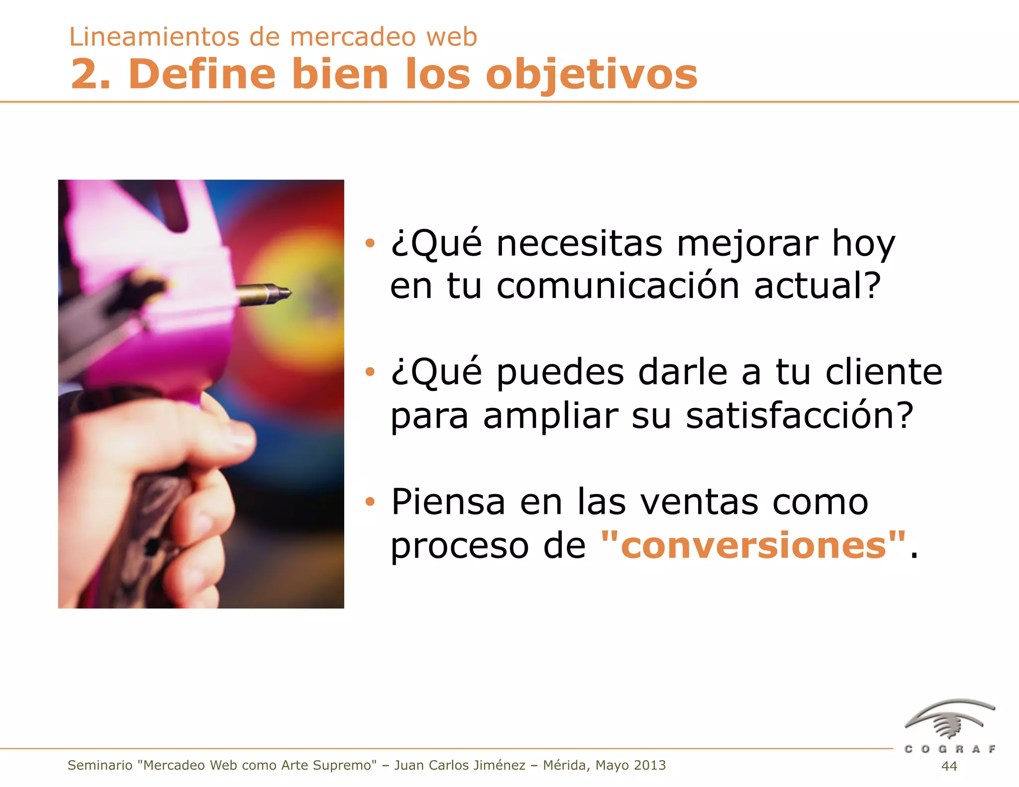44Seminario "Mercadeo Web como Arte Supremo" – Juan Carlos Jiménez – Mérida, Mayo 2013
2. Define bien los objetivos
Lineamientos de mercadeo web
•  ¿Qué necesitas mejorar hoy
en tu comunicación actual?
•  ¿Qué puedes darle a tu cliente
para ampliar su satisfacción?
•  Piensa en las ventas como
proceso de "conversiones".
 